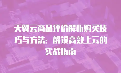天翼云商品评价解析购买技巧与方法：解锁高效上云的实战指南