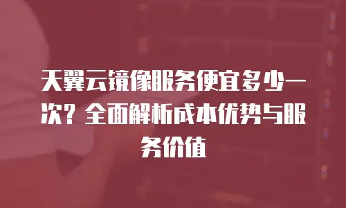 天翼云镜像服务便宜多少一次？全面解析成本优势与服务价值