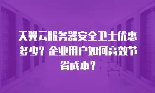 天翼云服务器安全卫士优惠多少？企业用户如何高效节省成本？