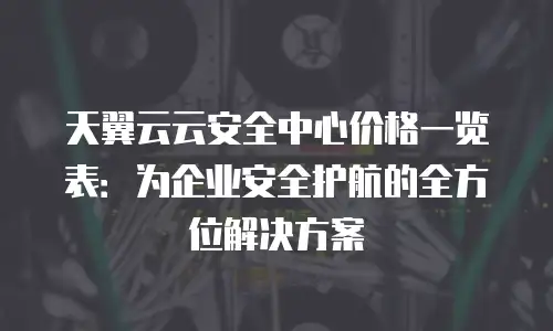 天翼云云安全中心价格一览表：为企业安全护航的全方位解决方案