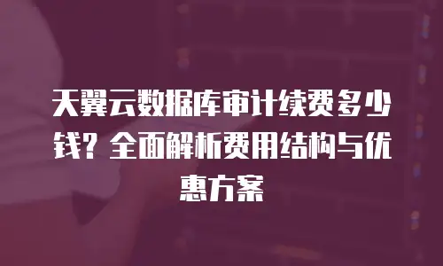 天翼云数据库审计续费多少钱？全面解析费用结构与优惠方案