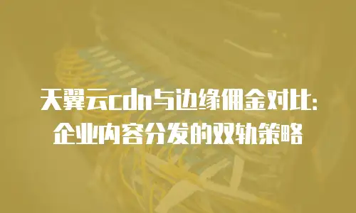 天翼云cdn与边缘佣金对比：企业内容分发的双轨策略