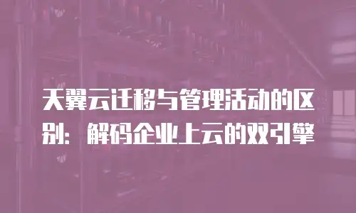 天翼云迁移与管理活动的区别：解码企业上云的双引擎