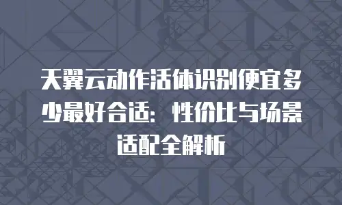 天翼云动作活体识别便宜多少最好合适：性价比与场景适配全解析