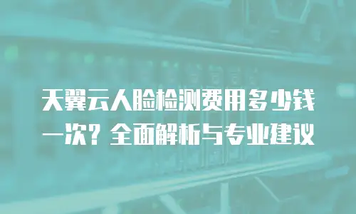 天翼云人脸检测费用多少钱一次？全面解析与专业建议