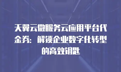 天翼云微服务云应用平台代金券：解锁企业数字化转型的高效钥匙