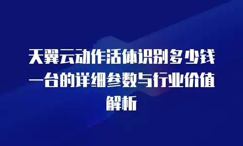 天翼云动作活体识别多少钱一台的详细参数与行业价值解析