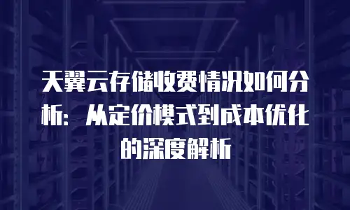 天翼云存储收费情况如何分析：从定价模式到成本优化的深度解析