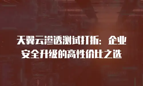 天翼云渗透测试打折：企业安全升级的高性价比之选
