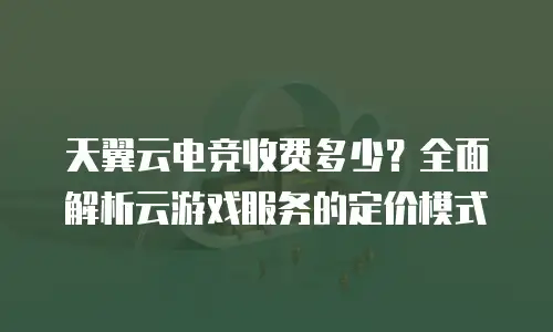 天翼云电竞收费多少？全面解析云游戏服务的定价模式