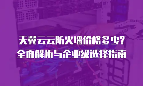 天翼云云防火墙价格多少？全面解析与企业级选择指南