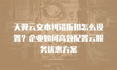 天翼云文本纠错折扣怎么设置？企业如何高效配置云服务优惠方案