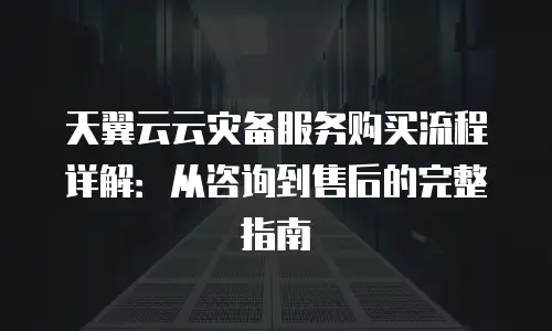 天翼云云灾备服务购买流程详解：从咨询到售后的完整指南