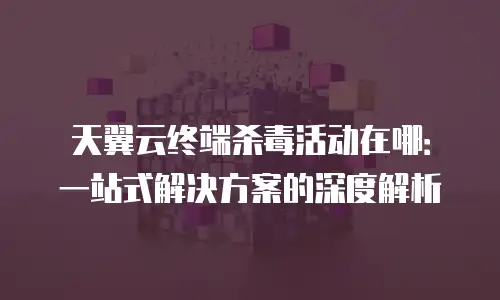 天翼云终端杀毒活动在哪：一站式解决方案的深度解析