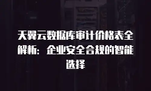 天翼云数据库审计价格表全解析：企业安全合规的智能选择
