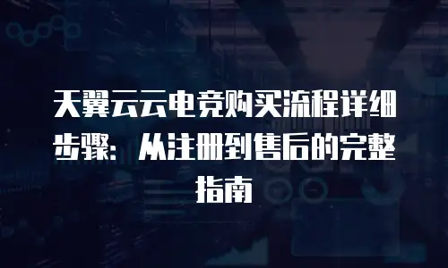 天翼云云电竞购买流程详细步骤：从注册到售后的完整指南