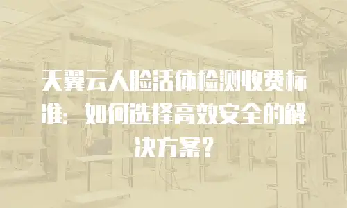 天翼云人脸活体检测收费标准：如何选择高效安全的解决方案？