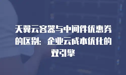 天翼云容器与中间件优惠券的区别：企业云成本优化的双引擎