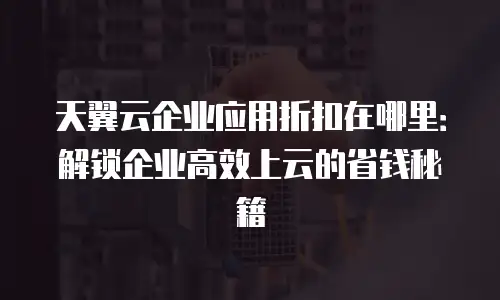 天翼云企业应用折扣在哪里：解锁企业高效上云的省钱秘籍