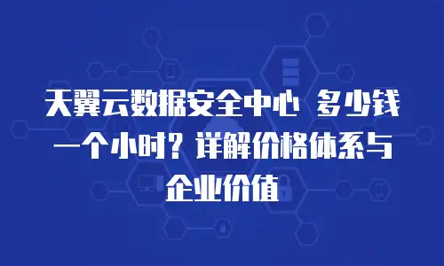 天翼云数据安全中心 多少钱一个小时？详解价格体系与企业价值
