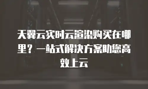天翼云实时云渲染购买在哪里？一站式解决方案助您高效上云