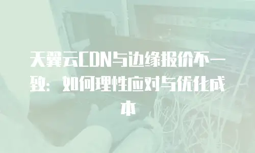 天翼云CDN与边缘报价不一致：如何理性应对与优化成本