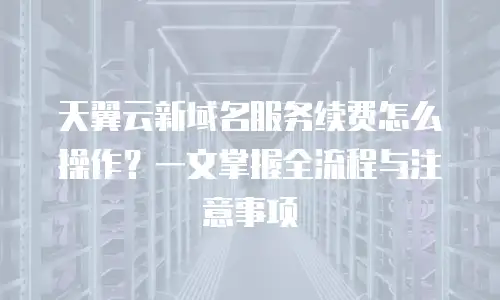 天翼云新域名服务续费怎么操作？一文掌握全流程与注意事项