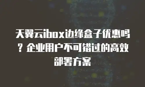 天翼云ibox边缘盒子优惠吗？企业用户不可错过的高效部署方案