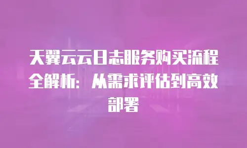 天翼云云日志服务购买流程全解析：从需求评估到高效部署