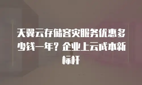 天翼云存储容灾服务优惠多少钱一年？企业上云成本新标杆