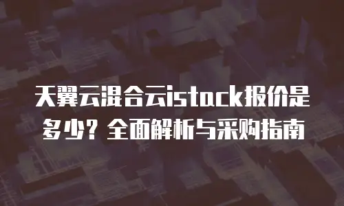 天翼云混合云istack报价是多少？全面解析与采购指南