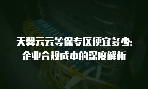 天翼云云等保专区便宜多少：企业合规成本的深度解析