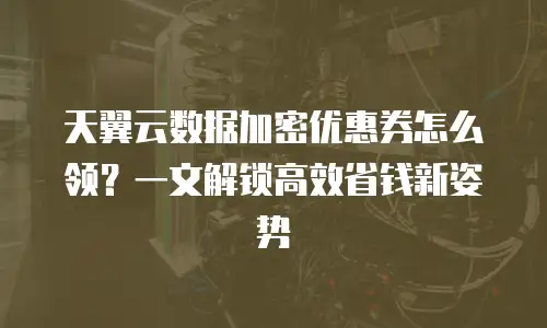 天翼云数据加密优惠券怎么领？一文解锁高效省钱新姿势