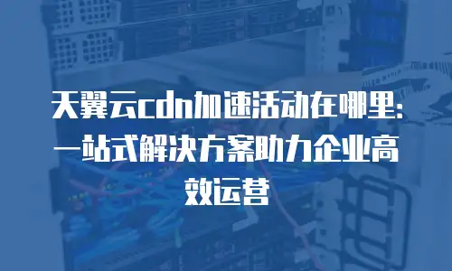 天翼云cdn加速活动在哪里：一站式解决方案助力企业高效运营