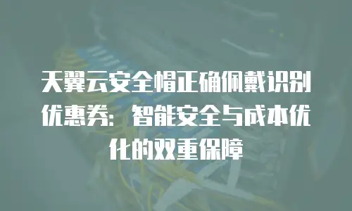 天翼云安全帽正确佩戴识别优惠券：智能安全与成本优化的双重保障