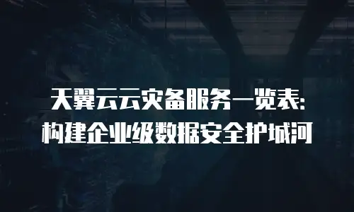 天翼云云灾备服务一览表：构建企业级数据安全护城河