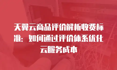 天翼云商品评价解析收费标准：如何通过评价体系优化云服务成本