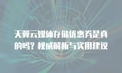 天翼云媒体存储优惠券是真的吗？权威解析与实用建议