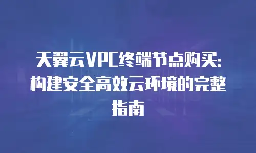 天翼云VPC终端节点购买：构建安全高效云环境的完整指南