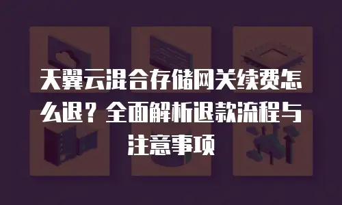 天翼云混合存储网关续费怎么退？全面解析退款流程与注意事项