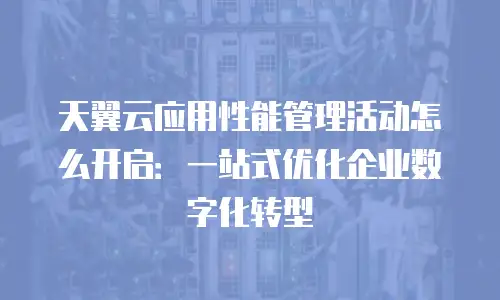 天翼云应用性能管理活动怎么开启：一站式优化企业数字化转型
