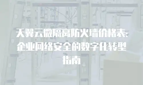天翼云微隔离防火墙价格表：企业网络安全的数字化转型指南