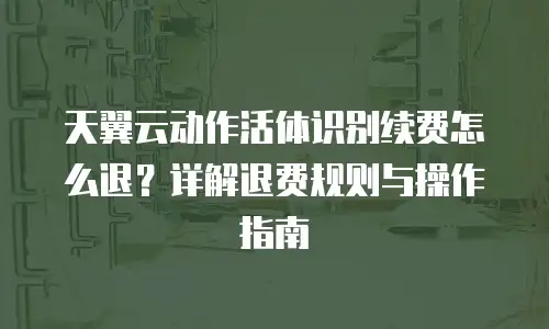 天翼云动作活体识别续费怎么退？详解退费规则与操作指南
