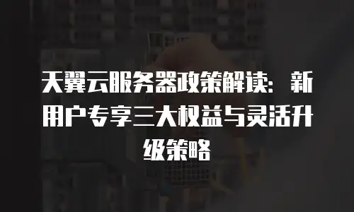 天翼云服务器政策解读：新用户专享三大权益与灵活升级策略