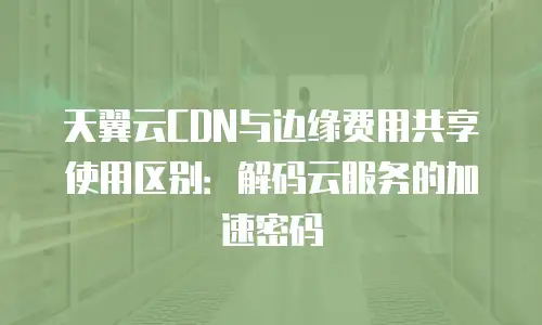 天翼云CDN与边缘费用共享使用区别：解码云服务的加速密码