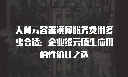 天翼云容器镜像服务费用多少合适：企业级云原生应用的性价比之选