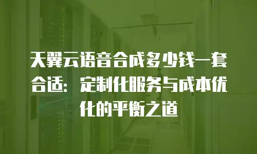 天翼云语音合成多少钱一套合适：定制化服务与成本优化的平衡之道