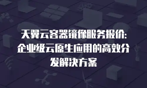 天翼云容器镜像服务报价：企业级云原生应用的高效分发解决方案
