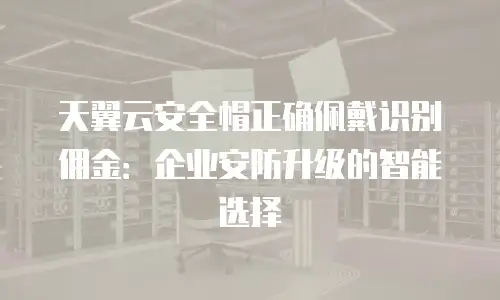 天翼云安全帽正确佩戴识别佣金：企业安防升级的智能选择