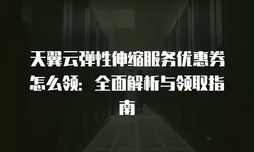 天翼云弹性伸缩服务优惠券怎么领：全面解析与领取指南